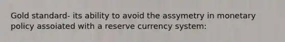 Gold standard- its ability to avoid the assymetry in <a href='https://www.questionai.com/knowledge/kEE0G7Llsx-monetary-policy' class='anchor-knowledge'>monetary policy</a> assoiated with a reserve currency system: