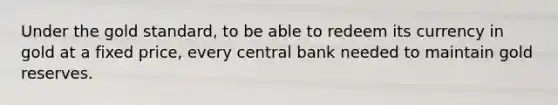 Under the gold standard, to be able to redeem its currency in gold at a fixed price, every central bank needed to maintain gold reserves.