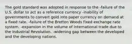 The gold standard was adopted in response to the -failure of the U.S. dollar to act as a reference currency -inability of governments to convert gold into paper currency on demand at a fixed rate. -failure of the Bretton Woods fixed exchange rate system. -expansion in the volume of international trade due to the Industrial Revolution. -widening gap between the developed and the developing nations.