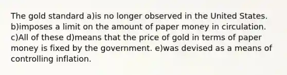 The gold standard a)is no longer observed in the United States. b)imposes a limit on the amount of paper money in circulation. c)All of these d)means that the price of gold in terms of paper money is fixed by the government. e)was devised as a means of controlling inflation.