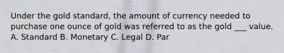 Under the gold standard, the amount of currency needed to purchase one ounce of gold was referred to as the gold ___ value. A. Standard B. Monetary C. Legal D. Par