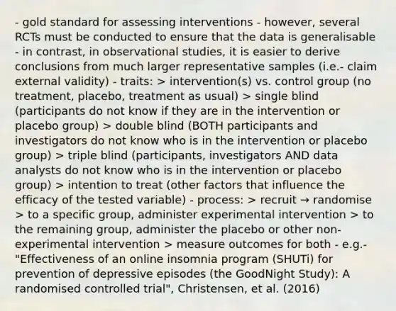 - gold standard for assessing interventions - however, several RCTs must be conducted to ensure that the data is generalisable - in contrast, in observational studies, it is easier to derive conclusions from much larger representative samples (i.e.- claim external validity) - traits: > intervention(s) vs. control group (no treatment, placebo, treatment as usual) > single blind (participants do not know if they are in the intervention or placebo group) > double blind (BOTH participants and investigators do not know who is in the intervention or placebo group) > triple blind (participants, investigators AND data analysts do not know who is in the intervention or placebo group) > intention to treat (other factors that influence the efficacy of the tested variable) - process: > recruit → randomise > to a specific group, administer experimental intervention > to the remaining group, administer the placebo or other non-experimental intervention > measure outcomes for both - e.g.- "Effectiveness of an online insomnia program (SHUTi) for prevention of depressive episodes (the GoodNight Study): A randomised controlled trial", Christensen, et al. (2016)