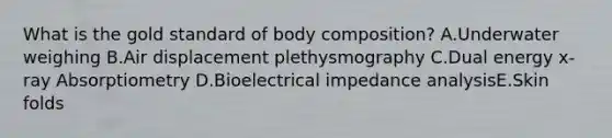 What is the gold standard of body composition? A.Underwater weighing B.Air displacement plethysmography C.Dual energy x-ray Absorptiometry D.Bioelectrical impedance analysisE.Skin folds