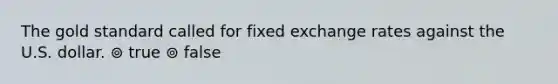 The gold standard called for fixed exchange rates against the U.S. dollar. ⊚ true ⊚ false