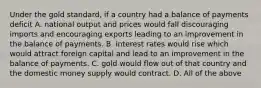 Under the gold​ standard, if a country had a balance of payments deficit A. national output and prices would fall discouraging imports and encouraging exports leading to an improvement in the balance of payments. B. interest rates would rise which would attract foreign capital and lead to an improvement in the balance of payments. C. gold would flow out of that country and the domestic money supply would contract. D. All of the above