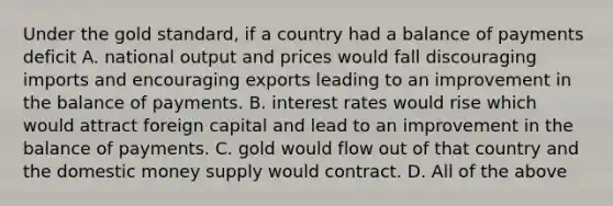 Under the gold​ standard, if a country had a balance of payments deficit A. national output and prices would fall discouraging imports and encouraging exports leading to an improvement in the balance of payments. B. interest rates would rise which would attract foreign capital and lead to an improvement in the balance of payments. C. gold would flow out of that country and the domestic money supply would contract. D. All of the above