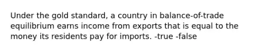 Under the gold standard, a country in balance-of-trade equilibrium earns income from exports that is equal to the money its residents pay for imports. -true -false