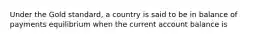 Under the Gold standard, a country is said to be in balance of payments equilibrium when the current account balance is