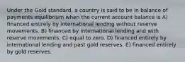 Under the Gold standard, a country is said to be in balance of payments equilibrium when the current account balance is A) financed entirely by international lending without reserve movements. B) financed by international lending and with reserve movements. C) equal to zero. D) financed entirely by international lending and past gold reserves. E) financed entirely by gold reserves.