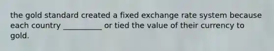 the gold standard created a fixed exchange rate system because each country __________ or tied the value of their currency to gold.