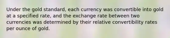 Under the gold standard, each currency was convertible into gold at a specified rate, and the exchange rate between two currencies was determined by their relative convertibility rates per ounce of gold.