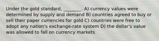 Under the gold standard, ________. A) currency values were determined by supply and demand B) countries agreed to buy or sell their paper currencies for gold C) countries were free to adopt any nation's exchange-rate system D) the dollar's value was allowed to fall on currency markets