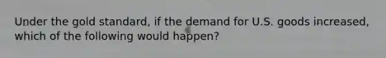 Under the gold​ standard, if the demand for U.S. goods​ increased, which of the following would​ happen?