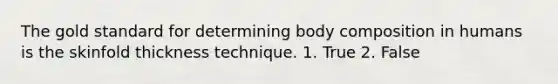 The gold standard for determining body composition in humans is the skinfold thickness technique. 1. True 2. False