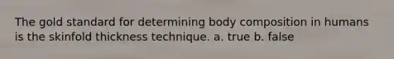 The gold standard for determining body composition in humans is the skinfold thickness technique. a. true b. false