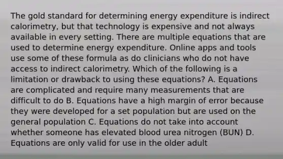 The gold standard for determining energy expenditure is indirect calorimetry, but that technology is expensive and not always available in every setting. There are multiple equations that are used to determine energy expenditure. Online apps and tools use some of these formula as do clinicians who do not have access to indirect calorimetry. Which of the following is a limitation or drawback to using these equations? A. Equations are complicated and require many measurements that are difficult to do B. Equations have a high margin of error because they were developed for a set population but are used on the general population C. Equations do not take into account whether someone has elevated blood urea nitrogen (BUN) D. Equations are only valid for use in the older adult