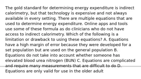 The gold standard for determining energy expenditure is indirect calorimetry, but that technology is expensive and not always available in every setting. There are multiple equations that are used to determine energy expenditure. Online apps and tools use some of these formula as do clinicians who do not have access to indirect calorimetry. Which of the following is a limitation or drawback to using these equations? A. Equations have a high margin of error because they were developed for a set population but are used on the general population B. Equations do not take into account whether someone has elevated blood urea nitrogen (BUN) C. Equations are complicated and require many measurements that are difficult to do D. Equations are only valid for use in the older adult