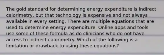 The gold standard for determining energy expenditure is indirect calorimetry, but that technology is expensive and not always available in every setting. There are multiple equations that are used to determine energy expenditure. Online apps and tools use some of these formula as do clinicians who do not have access to indirect calorimetry. Which of the following is a limitation or drawback to using these equations?