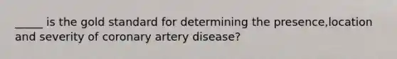 _____ is the gold standard for determining the presence,location and severity of coronary artery disease?