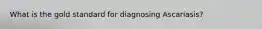 What is the gold standard for diagnosing Ascariasis?