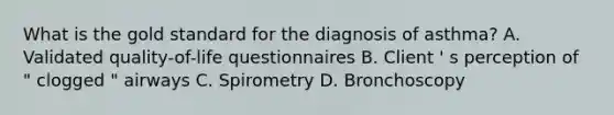 What is the gold standard for the diagnosis of asthma? A. Validated quality-of-life questionnaires B. Client ' s perception of " clogged " airways C. Spirometry D. Bronchoscopy