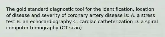 The gold standard diagnostic tool for the identification, location of disease and severity of coronary artery disease is: A. a stress test B. an echocardiography C. cardiac catheterization D. a spiral computer tomography (CT scan)