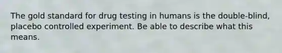 The gold standard for drug testing in humans is the double-blind, placebo controlled experiment. Be able to describe what this means.