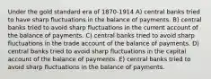 Under the gold standard era of 1870-1914 A) central banks tried to have sharp fluctuations in the balance of payments. B) central banks tried to avoid sharp fluctuations in the current account of the balance of payments. C) central banks tried to avoid sharp fluctuations in the trade account of the balance of payments. D) central banks tried to avoid sharp fluctuations in the capital account of the balance of payments. E) central banks tried to avoid sharp fluctuations in the balance of payments.