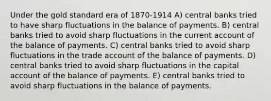 Under the gold standard era of 1870-1914 A) central banks tried to have sharp fluctuations in the balance of payments. B) central banks tried to avoid sharp fluctuations in the current account of the balance of payments. C) central banks tried to avoid sharp fluctuations in the trade account of the balance of payments. D) central banks tried to avoid sharp fluctuations in the capital account of the balance of payments. E) central banks tried to avoid sharp fluctuations in the balance of payments.