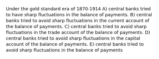 Under the gold standard era of 1870-1914 A) central banks tried to have sharp fluctuations in the balance of payments. B) central banks tried to avoid sharp fluctuations in the current account of the balance of payments. C) central banks tried to avoid sharp fluctuations in the trade account of the balance of payments. D) central banks tried to avoid sharp fluctuations in the capital account of the balance of payments. E) central banks tried to avoid sharp fluctuations in the balance of payments