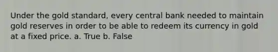 Under the gold standard, every central bank needed to maintain gold reserves in order to be able to redeem its currency in gold at a fixed price. a. True b. False