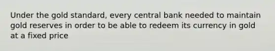 Under the gold standard, every central bank needed to maintain gold reserves in order to be able to redeem its currency in gold at a fixed price