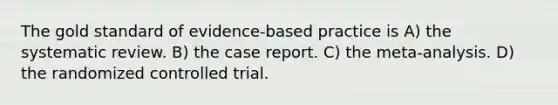 The gold standard of evidence-based practice is A) the systematic review. B) the case report. C) the meta-analysis. D) the randomized controlled trial.