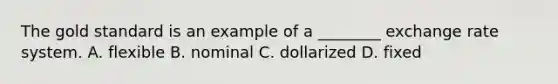 The gold standard is an example of a ________ exchange rate system. A. flexible B. nominal C. dollarized D. fixed