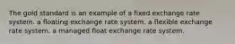 The gold standard is an example of a fixed exchange rate system. a floating exchange rate system. a flexible exchange rate system. a managed float exchange rate system.