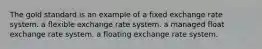 The gold standard is an example of a fixed exchange rate system. a flexible exchange rate system. a managed float exchange rate system. a floating exchange rate system.