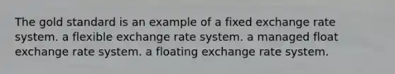 The gold standard is an example of a fixed exchange rate system. a flexible exchange rate system. a managed float exchange rate system. a floating exchange rate system.