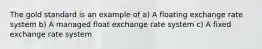 The gold standard is an example of a) A floating exchange rate system b) A managed float exchange rate system c) A fixed exchange rate system