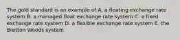 The gold standard is an example of A. a floating exchange rate system B. a managed float exchange rate system C. a fixed exchange rate system D. a flexible exchange rate system E. the Bretton Woods system