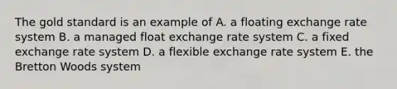 The gold standard is an example of A. a floating exchange rate system B. a managed float exchange rate system C. a fixed exchange rate system D. a flexible exchange rate system E. the Bretton Woods system