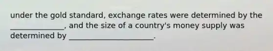 under the gold standard, exchange rates were determined by the ______________, and the size of a country's money supply was determined by ______________________.