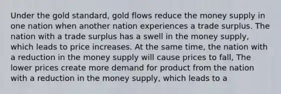 Under the gold standard, gold flows reduce the money supply in one nation when another nation experiences a trade surplus. The nation with a trade surplus has a swell in the money supply, which leads to price increases. At the same time, the nation with a reduction in the money supply will cause prices to fall, The lower prices create more demand for product from the nation with a reduction in the money supply, which leads to a