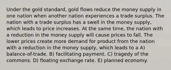 Under the gold standard, gold flows reduce the money supply in one nation when another nation experiences a trade surplus. The nation with a trade surplus has a swell in the money supply, which leads to price increases. At the same time, the nation with a reduction in the money supply will cause prices to fall. The lower prices create more demand for product from the nation with a reduction in the money supply, which leads to a A) balance-of-trade. B) facilitating payment. C) tragedy of the commons. D) floating exchange rate. E) planned economy.