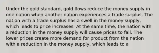 Under the gold standard, gold flows reduce the money supply in one nation when another nation experiences a trade surplus. The nation with a trade surplus has a swell in the money supply, which leads to price increases. At the same time, the nation with a reduction in the money supply will cause prices to fall. The lower prices create more demand for product from the nation with a reduction in the money supply, which leads to a