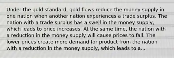 Under the gold standard, gold flows reduce the money supply in one nation when another nation experiences a trade surplus. The nation with a trade surplus has a swell in the money supply, which leads to price increases. At the same time, the nation with a reduction in the money supply will cause prices to fall. The lower prices create more demand for product from the nation with a reduction in the money supply, which leads to a...