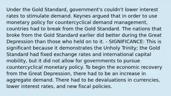 Under the Gold Standard, government's couldn't lower interest rates to stimulate demand. Keynes argued that in order to use monetary policy for countercyclical demand management, countries had to break from the Gold Standard. The nations that broke from the Gold Standard earlier did better during the Great Depression than those who held on to it. - SIGNIFICANCE: This is significant because it demonstrates the Unholy Trinity; the Gold Standard had fixed exchange rates and international capital mobility, but it did not allow for governments to pursue countercyclical monetary policy. To begin the economic recovery from the Great Depression, there had to be an increase in aggregate demand. There had to be devaluations in currencies, lower interest rates, and new fiscal policies.