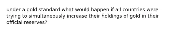 under a gold standard what would happen if all countries were trying to simultaneously increase their holdings of gold in their official reserves?