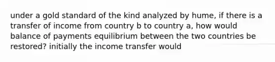 under a gold standard of the kind analyzed by hume, if there is a transfer of income from country b to country a, how would balance of payments equilibrium between the two countries be restored? initially the income transfer would