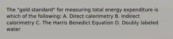 The "gold standard" for measuring total energy expenditure is which of the following: A. Direct calorimetry B. Indirect calorimetry C. The Harris Benedict Equation D. Doubly labeled water