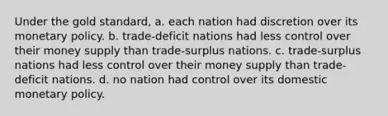 Under the gold standard, a. each nation had discretion over its monetary policy. b. trade-deficit nations had less control over their money supply than trade-surplus nations. c. trade-surplus nations had less control over their money supply than trade-deficit nations. d. no nation had control over its domestic monetary policy.